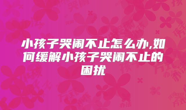 小孩子哭闹不止怎么办,如何缓解小孩子哭闹不止的困扰