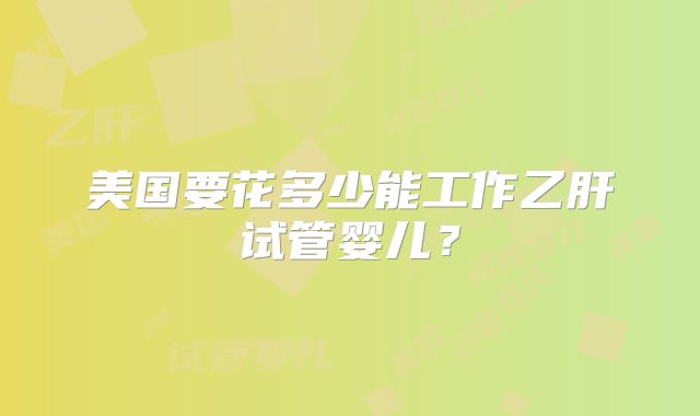 美国要花多少能工作乙肝试管婴儿？