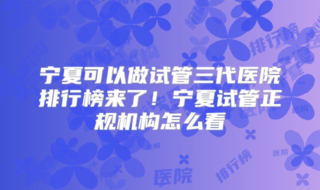 宁夏可以做试管三代医院排行榜来了！宁夏试管正规机构怎么看