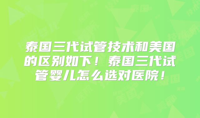泰国三代试管技术和美国的区别如下！泰国三代试管婴儿怎么选对医院！