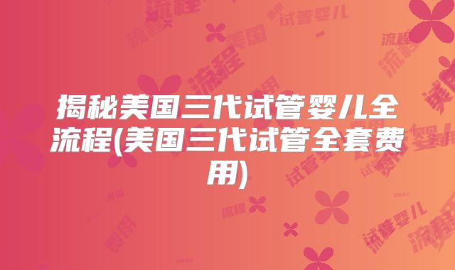 揭秘美国三代试管婴儿全流程(美国三代试管全套费用)