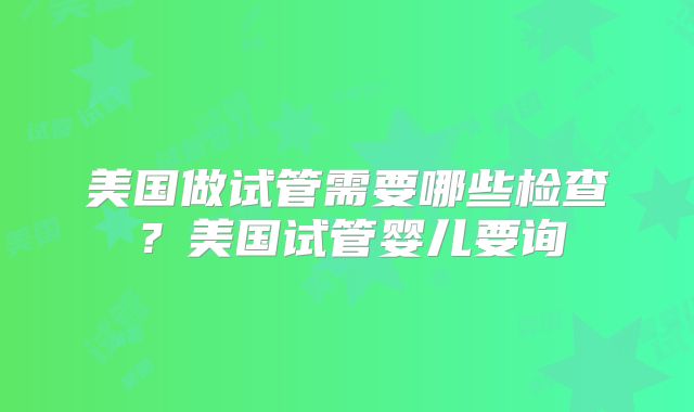 美国做试管需要哪些检查？美国试管婴儿要询