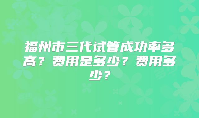 福州市三代试管成功率多高?费用是多少?费用多少?