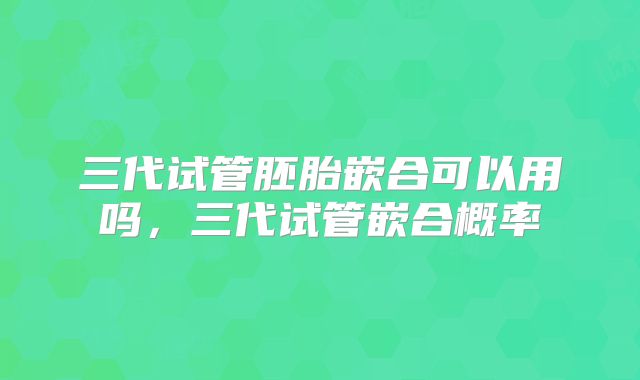 三代试管胚胎嵌合可以用吗，三代试管嵌合概率