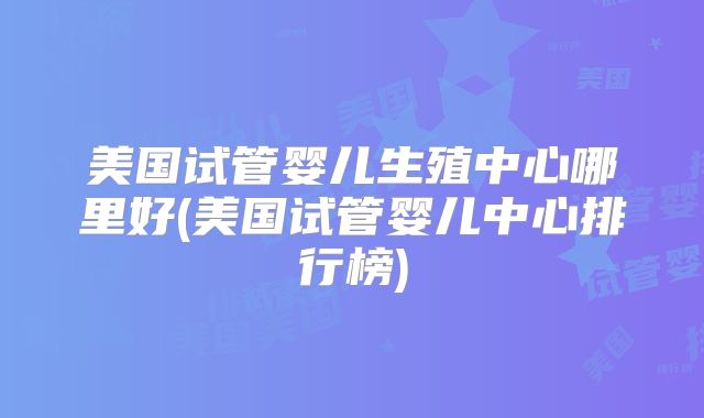 美国试管婴儿生殖中心哪里好(美国试管婴儿中心排行榜)