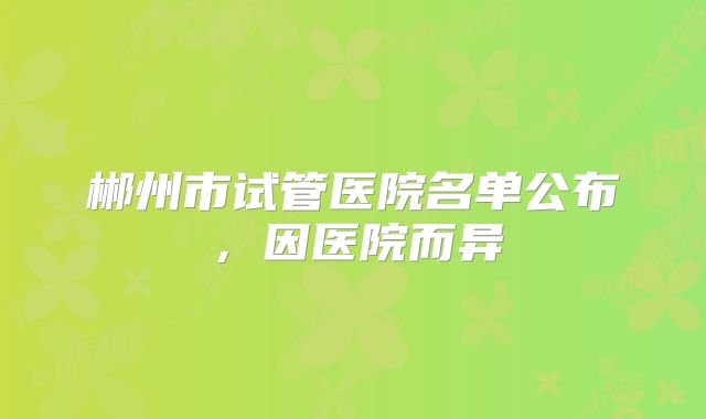 郴州市试管医院名单公布，因医院而异