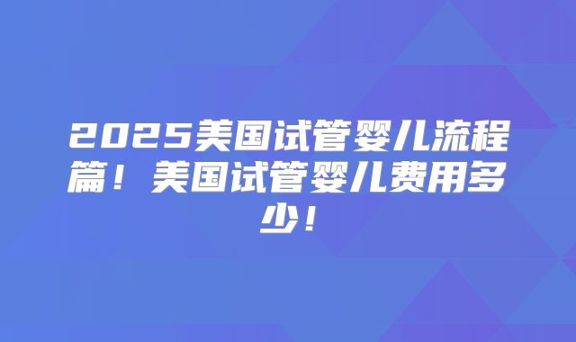 2025美国试管婴儿流程篇!美国试管婴儿费用多少!