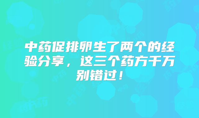 中药促排卵生了两个的经验分享，这三个药方千万别错过！