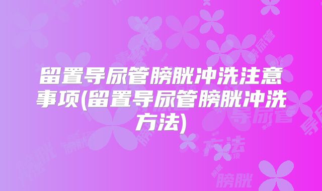 留置导尿管膀胱冲洗注意事项(留置导尿管膀胱冲洗方法)
