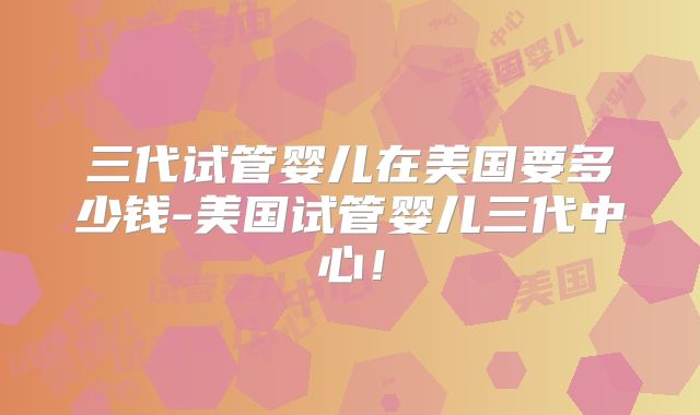 三代试管婴儿在美国要多少钱-美国试管婴儿三代中心！