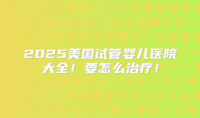 2025美国试管婴儿医院大全！要怎么治疗！