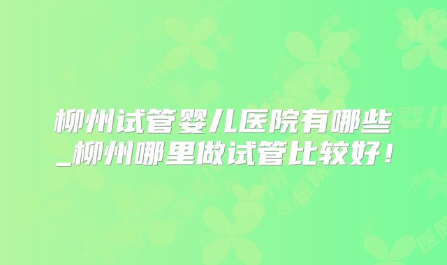 柳州试管婴儿医院有哪些_柳州哪里做试管比较好！