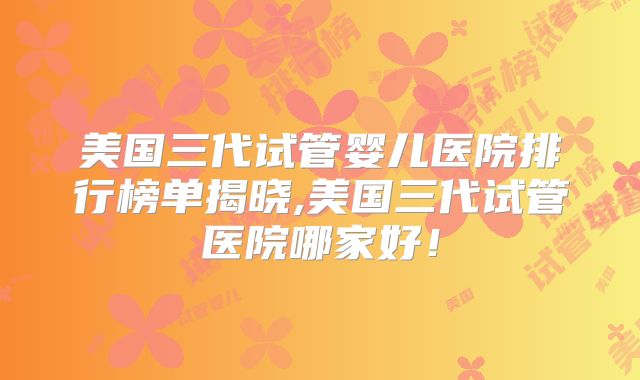 美国三代试管婴儿医院排行榜单揭晓,美国三代试管医院哪家好！