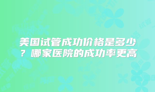 美国试管成功价格是多少？哪家医院的成功率更高