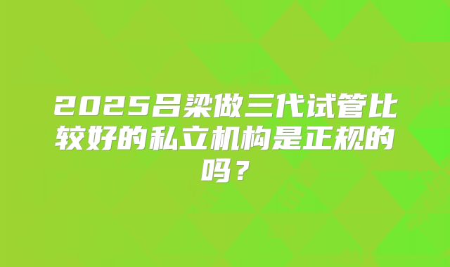 2025吕梁做三代试管比较好的私立机构是正规的吗？