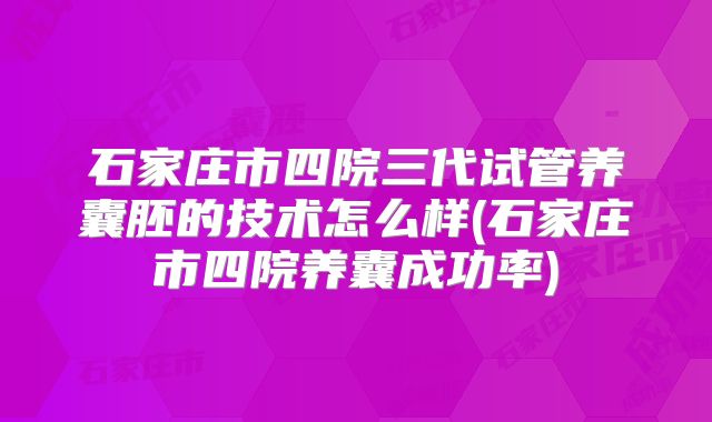 石家庄市四院三代试管养囊胚的技术怎么样(石家庄市四院养囊成功率)