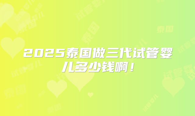 2025泰国做三代试管婴儿多少钱啊！