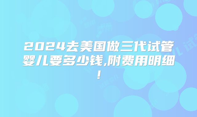 2024去美国做三代试管婴儿要多少钱,附费用明细!
