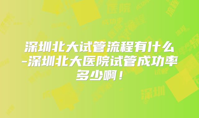 深圳北大试管流程有什么-深圳北大医院试管成功率多少啊！