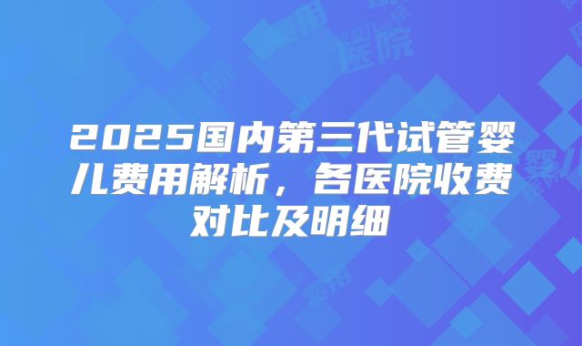 2025国内第三代试管婴儿费用解析,各医院收费对比及明细