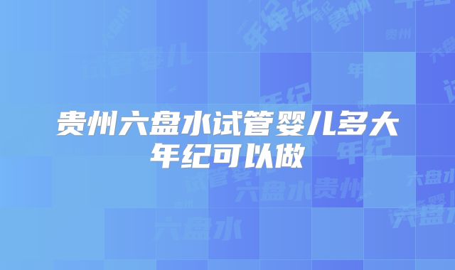 贵州六盘水试管婴儿多大年纪可以做