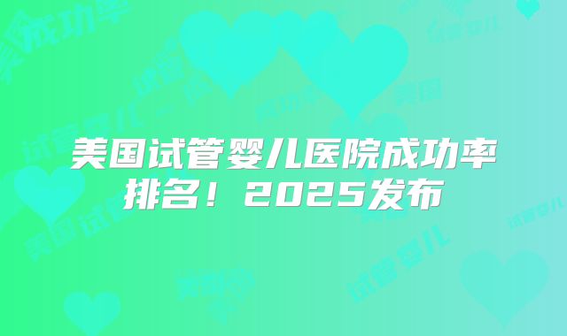 美国试管婴儿医院成功率排名！2025发布