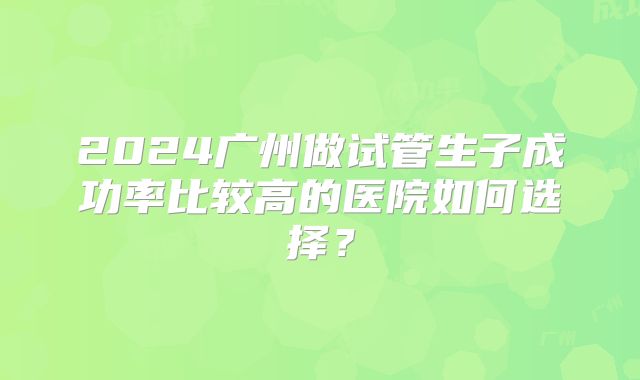 2024广州做试管生子成功率比较高的医院如何选择？