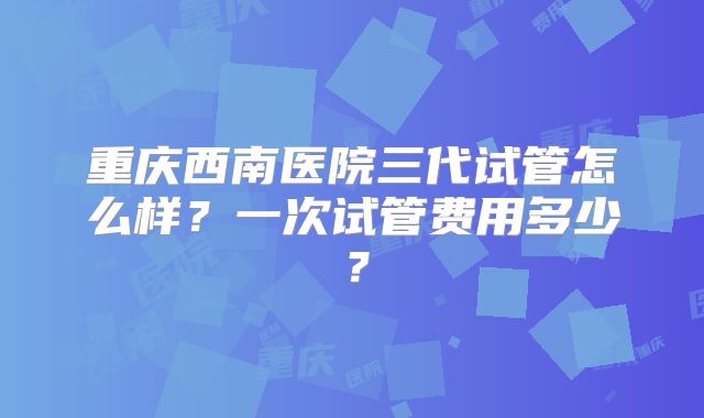 重庆西南医院三代试管怎么样?一次试管费用多少?
