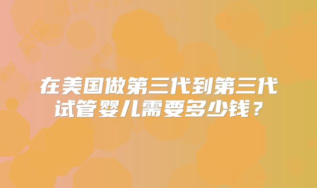 在美国做第三代到第三代试管婴儿需要多少钱？