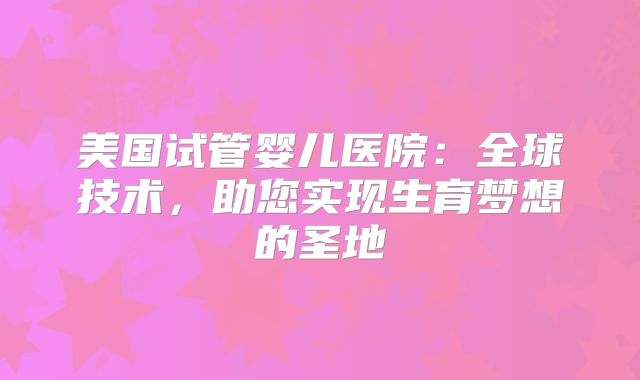 美国试管婴儿医院：全球技术，助您实现生育梦想的圣地