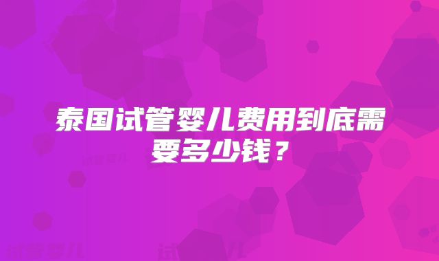 泰国试管婴儿费用到底需要多少钱?