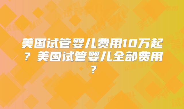 美国试管婴儿费用10万起？美国试管婴儿全部费用？