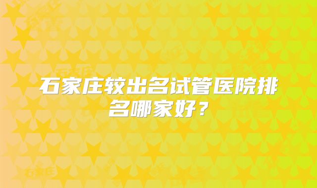 石家庄较出名试管医院排名哪家好?