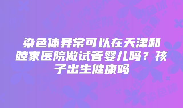 染色体异常可以在天津和睦家医院做试管婴儿吗？孩子出生健康吗