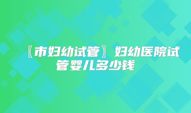 〖市妇幼试管〗妇幼医院试管婴儿多少钱