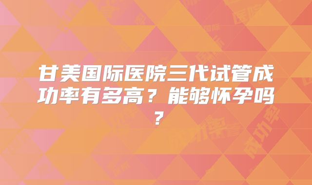 甘美国际医院三代试管成功率有多高？能够怀孕吗？