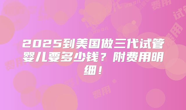 2025到美国做三代试管婴儿要多少钱?附费用明细!