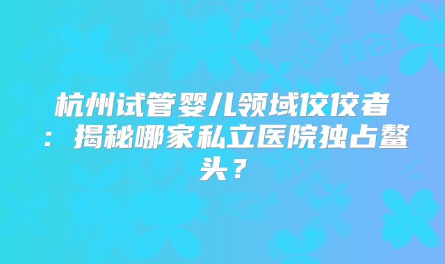杭州试管婴儿领域佼佼者：揭秘哪家私立医院独占鳌头？