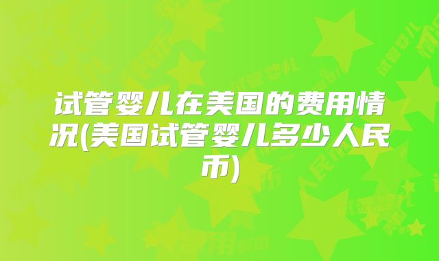 试管婴儿在美国的费用情况(美国试管婴儿多少人民币)
