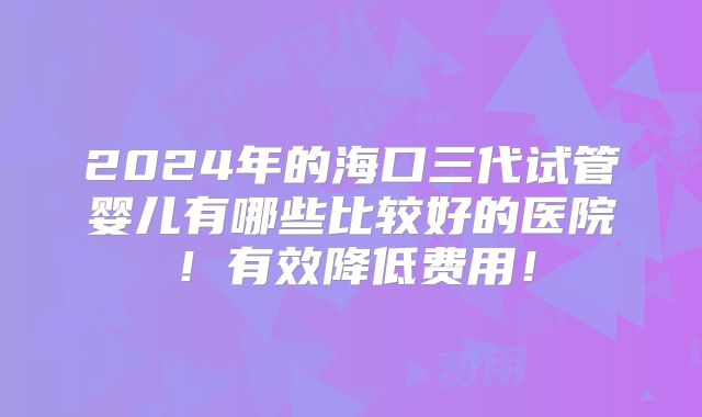 2024年的海口三代试管婴儿有哪些比较好的医院！有效降低费用！