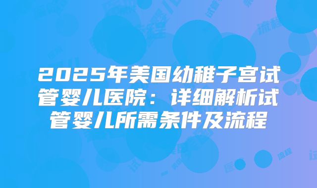2025年美国幼稚子宫试管婴儿医院：详细解析试管婴儿所需条件及流程