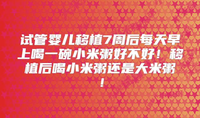 试管婴儿移植7周后每天早上喝一碗小米粥好不好！移植后喝小米粥还是大米粥！