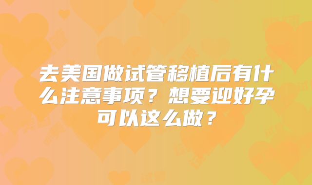 去美国做试管移植后有什么注意事项？想要迎好孕可以这么做？