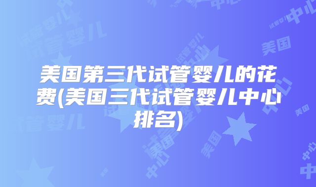 美国第三代试管婴儿的花费(美国三代试管婴儿中心排名)
