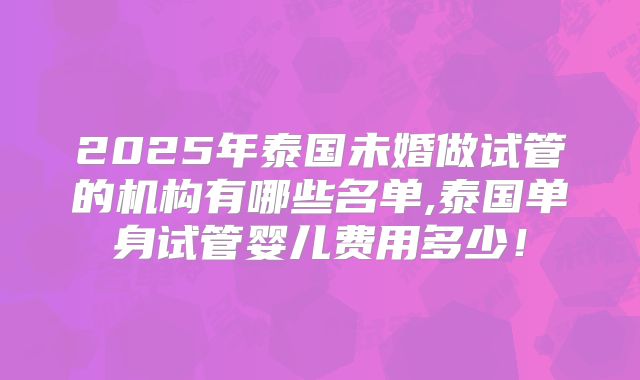 2025年泰国未婚做试管的机构有哪些名单,泰国单身试管婴儿费用多少！