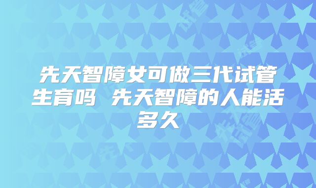 先天智障女可做三代试管生育吗 先天智障的人能活多久