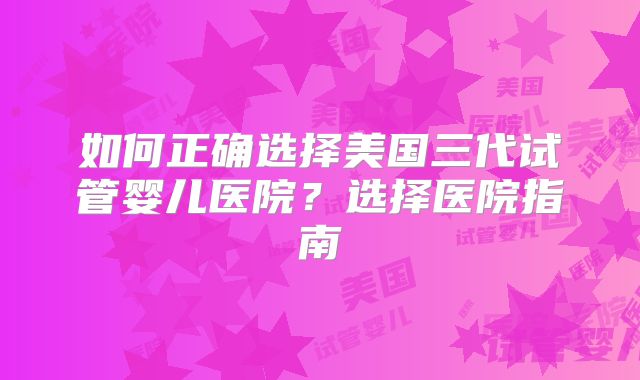 如何正确选择美国三代试管婴儿医院？选择医院指南