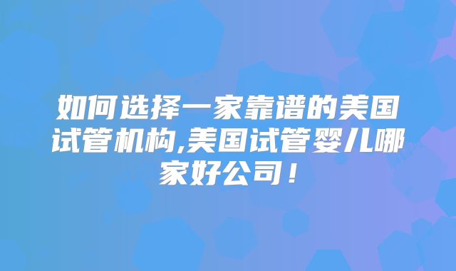 如何选择一家靠谱的美国试管机构,美国试管婴儿哪家好公司！