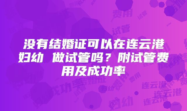 没有结婚证可以在连云港妇幼 做试管吗？附试管费用及成功率