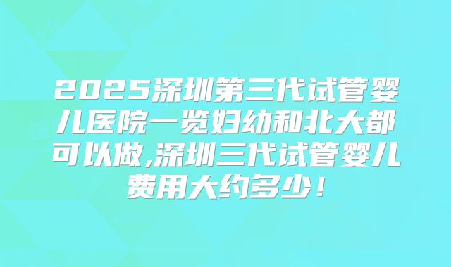 2025深圳第三代试管婴儿医院一览妇幼和北大都可以做,深圳三代试管婴儿费用大约多少！